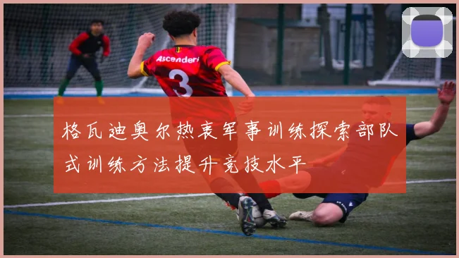 格瓦迪奥尔热衷军事训练探索部队式训练方法提升竞技水平