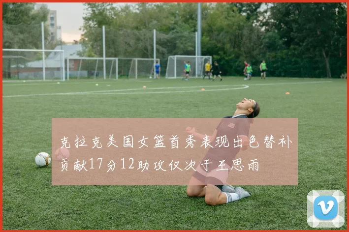 克拉克美国女篮首秀表现出色替补贡献17分12助攻仅次于王思雨