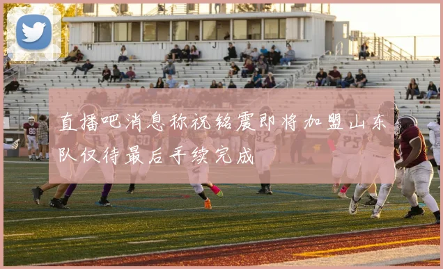 直播吧消息称祝铭震即将加盟山东队仅待最后手续完成