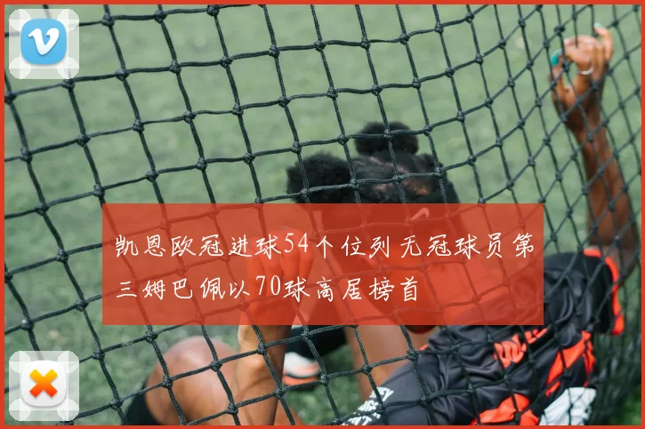 凯恩欧冠进球54个位列无冠球员第三姆巴佩以70球高居榜首
