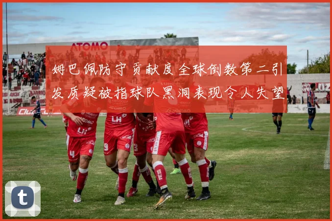 姆巴佩防守贡献度全球倒数第二引发质疑被指球队黑洞表现令人失望