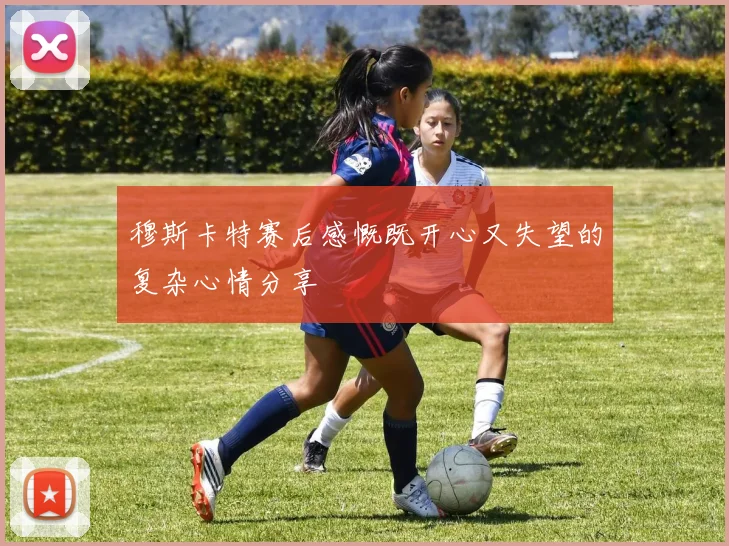 穆斯卡特赛后感慨既开心又失望的复杂心情分享