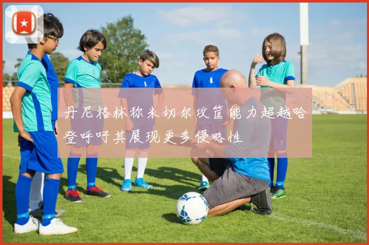 丹尼格林称米切尔攻筐能力超越哈登呼吁其展现更多侵略性