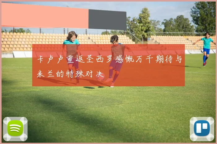 卡卢卢重返圣西罗感慨万千期待与米兰的特殊对决