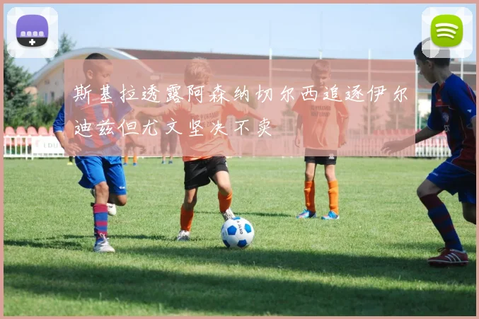斯基拉透露阿森纳切尔西追逐伊尔迪兹但尤文坚决不卖