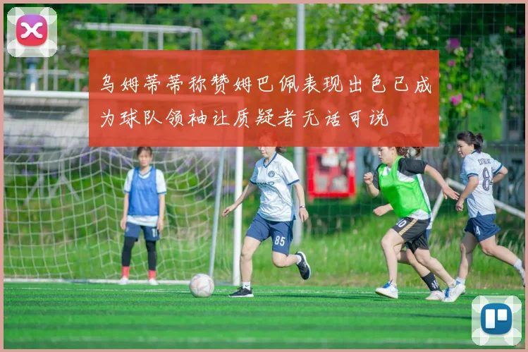 乌姆蒂蒂称赞姆巴佩表现出色已成为球队领袖让质疑者无话可说