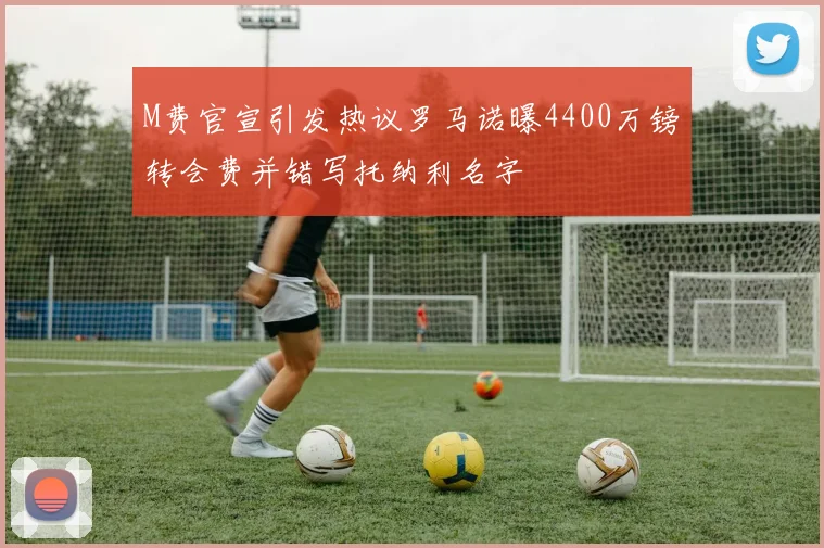 M费官宣引发热议罗马诺曝4400万镑转会费并错写托纳利名字