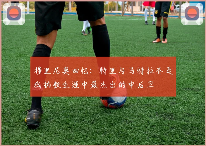 穆里尼奥回忆：特里与马特拉齐是我执教生涯中最杰出的中后卫