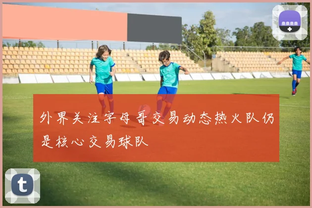 外界关注字母哥交易动态热火队仍是核心交易球队
