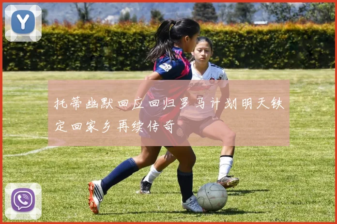 托蒂幽默回应回归罗马计划明天铁定回家乡再续传奇