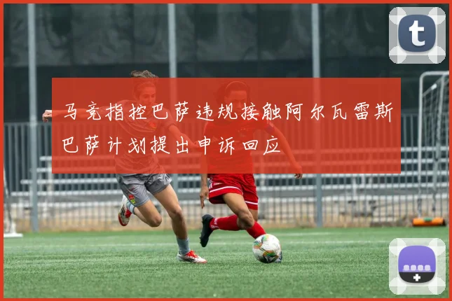 马竞指控巴萨违规接触阿尔瓦雷斯巴萨计划提出申诉回应