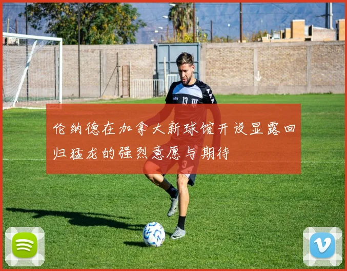 伦纳德在加拿大新球馆开设显露回归猛龙的强烈意愿与期待